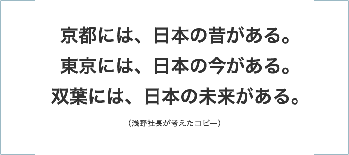 「京都には、日本の昔がある。東京には、日本の今がある。双葉には、日本の未来がある。」（浅野社長が考えたコピー）